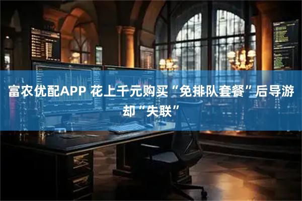 富农优配APP 花上千元购买“免排队套餐”后导游却“失联”