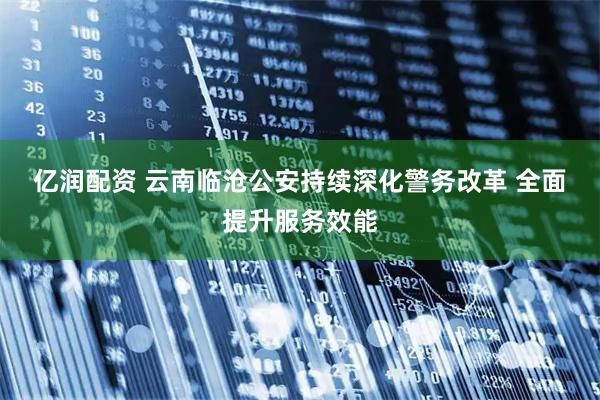 亿润配资 云南临沧公安持续深化警务改革 全面提升服务效能