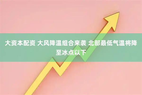 大资本配资 大风降温组合来袭 北部最低气温将降至冰点以下