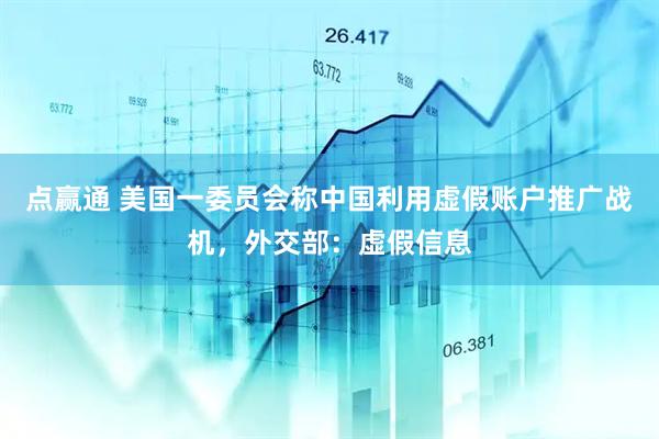 点赢通 美国一委员会称中国利用虚假账户推广战机，外交部：虚假信息