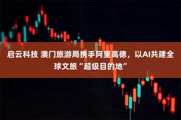 启云科技 澳门旅游局携手阿里高德，以AI共建全球文旅“超级目的地”