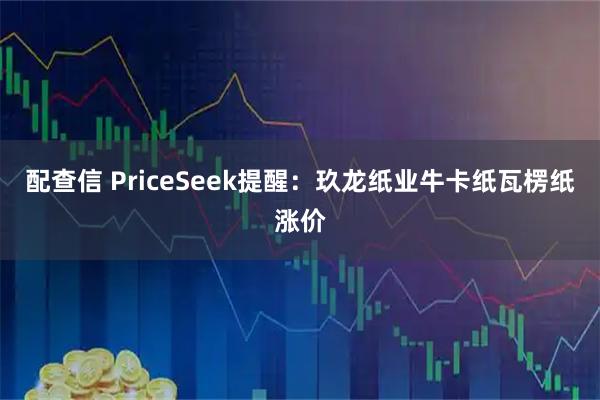 配查信 PriceSeek提醒：玖龙纸业牛卡纸瓦楞纸涨价
