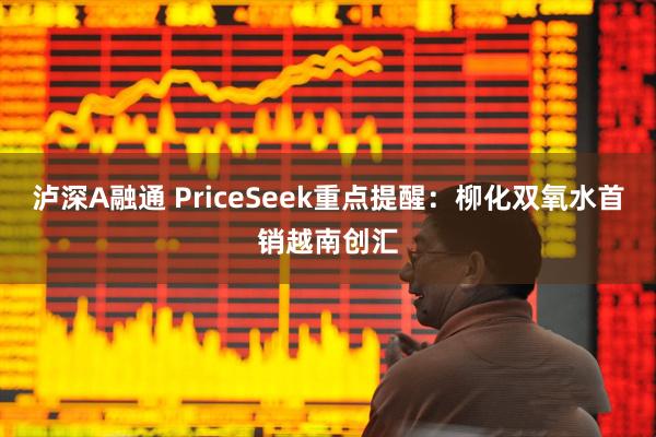 泸深A融通 PriceSeek重点提醒：柳化双氧水首销越南创汇