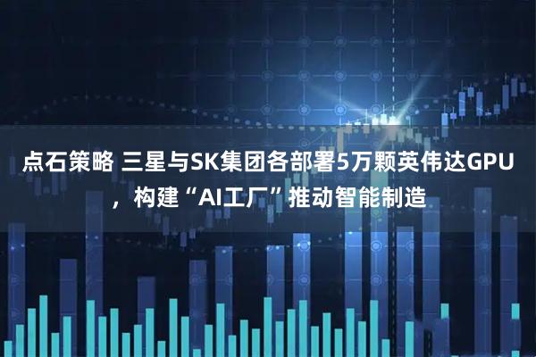点石策略 三星与SK集团各部署5万颗英伟达GPU，构建“AI工厂”推动智能制造