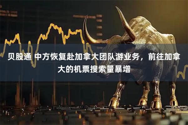 贝股通 中方恢复赴加拿大团队游业务，前往加拿大的机票搜索量暴增