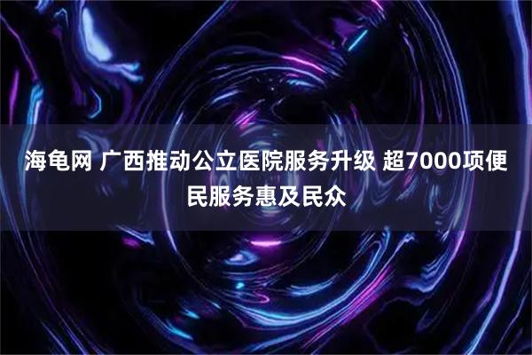 海龟网 广西推动公立医院服务升级 超7000项便民服务惠及民众