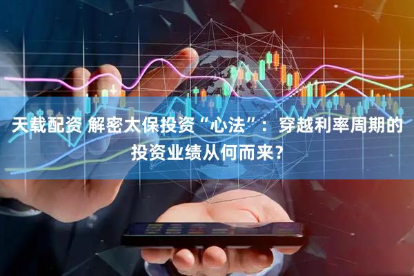 天载配资 解密太保投资“心法”：穿越利率周期的投资业绩从何而来？