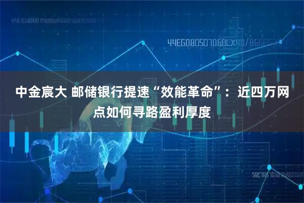 中金宸大 邮储银行提速“效能革命”：近四万网点如何寻路盈利厚度