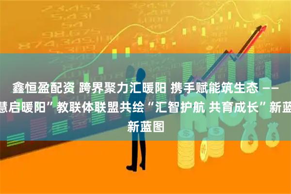 鑫恒盈配资 跨界聚力汇暖阳 携手赋能筑生态 ——“慧启暖阳”教联体联盟共绘“汇智护航 共育成长”新蓝图