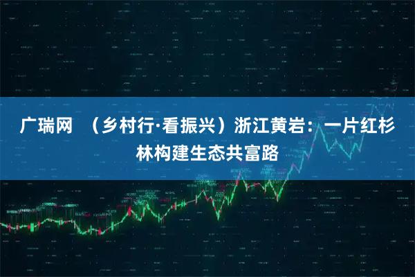 广瑞网  （乡村行·看振兴）浙江黄岩：一片红杉林构建生态共富路