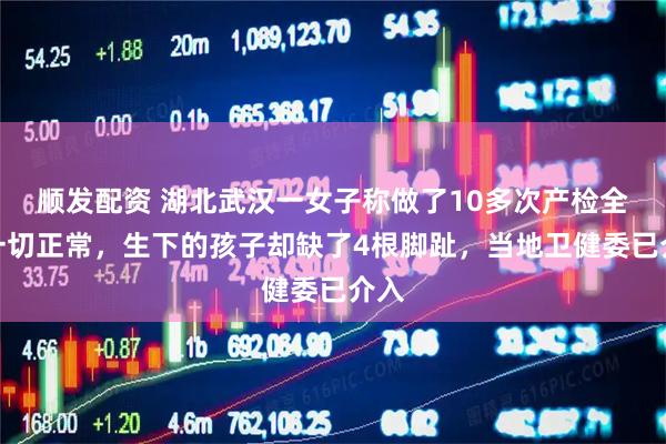 顺发配资 湖北武汉一女子称做了10多次产检全部一切正常，生下的孩子却缺了4根脚趾，当地卫健委已介入