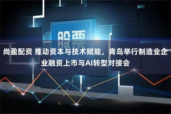 尚盈配资 推动资本与技术赋能，青岛举行制造业企业融资上市与AI转型对接会