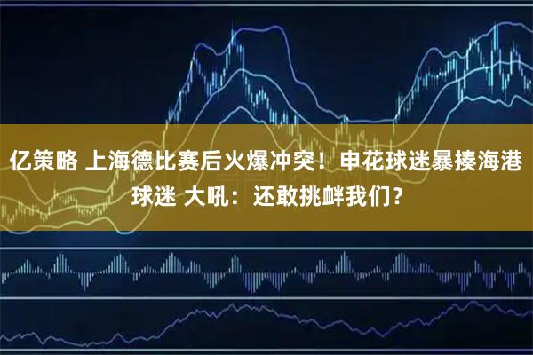 亿策略 上海德比赛后火爆冲突！申花球迷暴揍海港球迷 大吼：还敢挑衅我们？