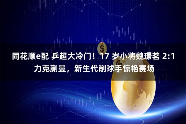 同花顺e配 乒超大冷门！17 岁小将魏璟茗 2:1 力克蒯曼，新生代削球手惊艳赛场