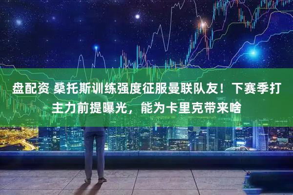 盘配资 桑托斯训练强度征服曼联队友！下赛季打主力前提曝光，能为卡里克带来啥