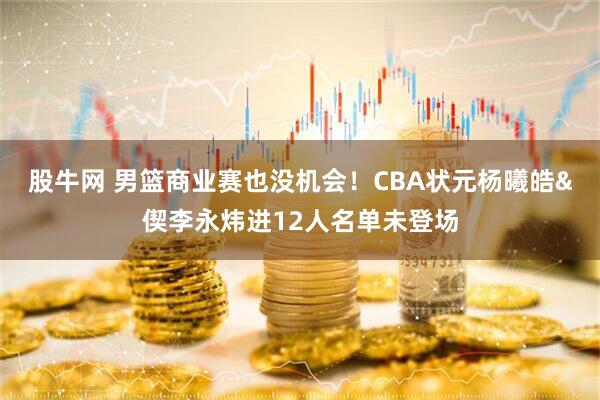 股牛网 男篮商业赛也没机会！CBA状元杨曦皓&偰李永炜进12人名单未登场